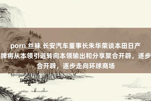 porn 丝袜 长安汽车董事长朱华荣谈本田日产同一：中国品牌将从本领引进转向本领输出和分享聚合开辟，逐步走向环球商场