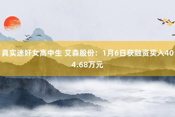 真实迷奸女高中生 艾森股份：1月6日获融资买入404.68万元
