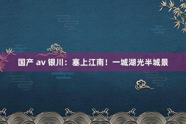 国产 av 银川：塞上江南！一城湖光半城景