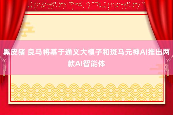 黑皮猪 良马将基于通义大模子和斑马元神AI推出两款AI智能体