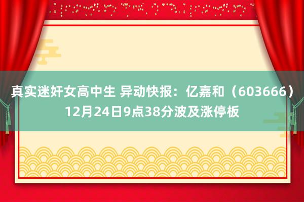 真实迷奸女高中生 异动快报：亿嘉和（603666）12月24日9点38分波及涨停板