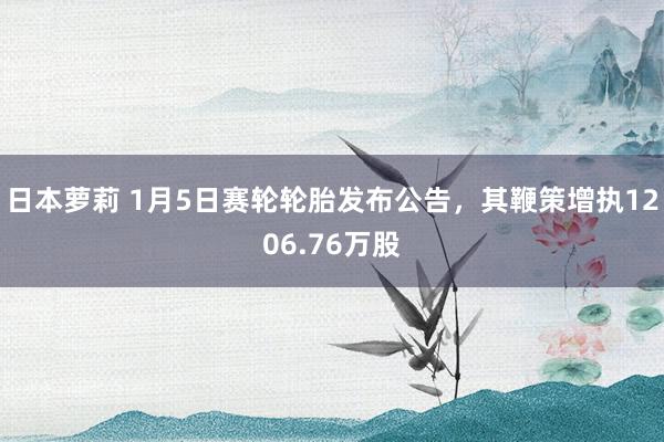 日本萝莉 1月5日赛轮轮胎发布公告，其鞭策增执1206.76万股