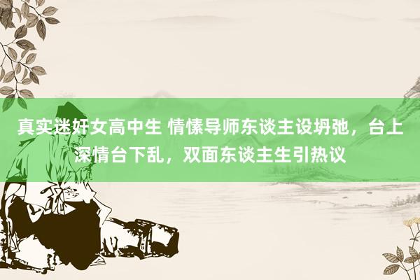 真实迷奸女高中生 情愫导师东谈主设坍弛，台上深情台下乱，双面东谈主生引热议