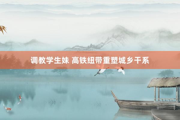 调教学生妹 高铁纽带重塑城乡干系