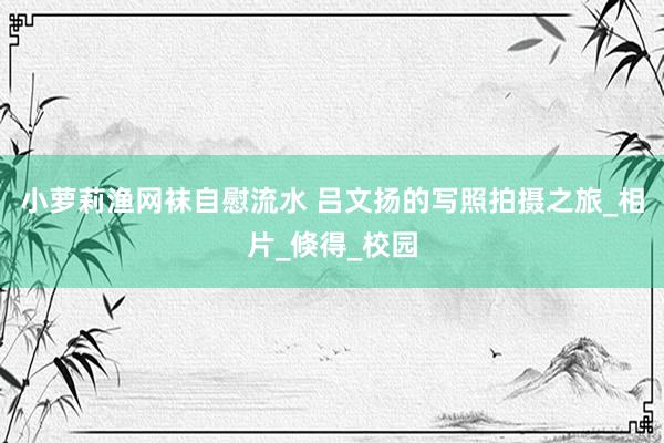 小萝莉渔网袜自慰流水 吕文扬的写照拍摄之旅_相片_倏得_校园