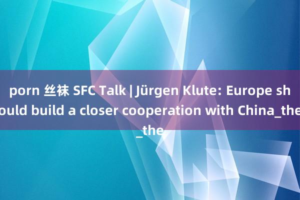 porn 丝袜 SFC Talk | Jürgen Klute: Europe should build a closer cooperation with China_the