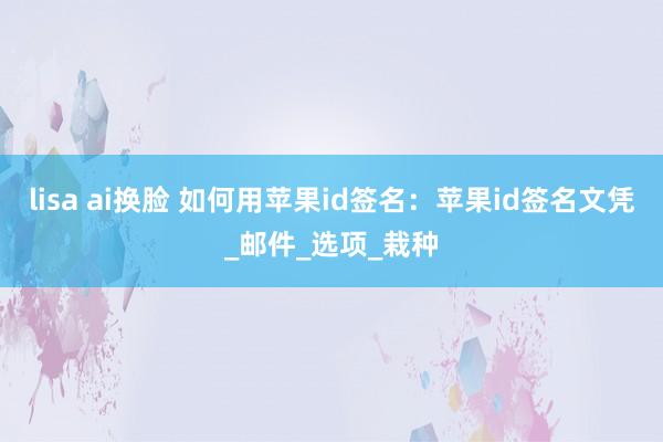 lisa ai换脸 如何用苹果id签名：苹果id签名文凭_邮件_选项_栽种