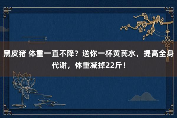 黑皮猪 体重一直不降？送你一杯黄芪水，提高全身代谢，体重减掉22斤！
