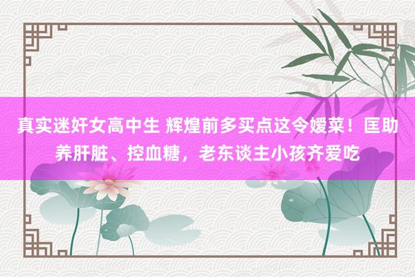真实迷奸女高中生 辉煌前多买点这令嫒菜！匡助养肝脏、控血糖，老东谈主小孩齐爱吃