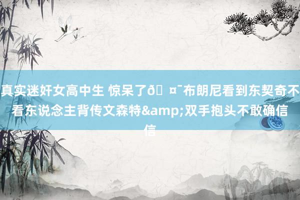 真实迷奸女高中生 惊呆了🤯布朗尼看到东契奇不看东说念主背传文森特&双手抱头不敢确信