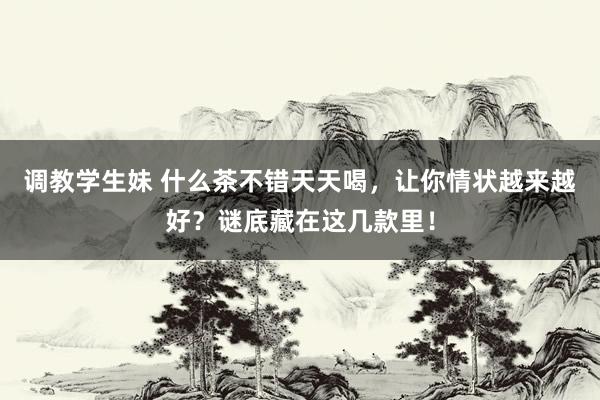 调教学生妹 什么茶不错天天喝，让你情状越来越好？谜底藏在这几款里！