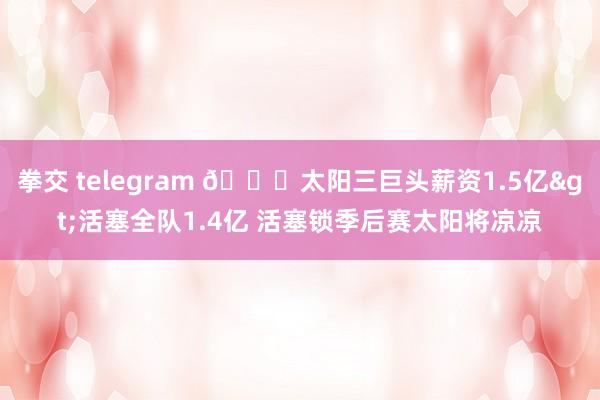 拳交 telegram 👀太阳三巨头薪资1.5亿>活塞全队1.4亿 活塞锁季后赛太阳将凉凉