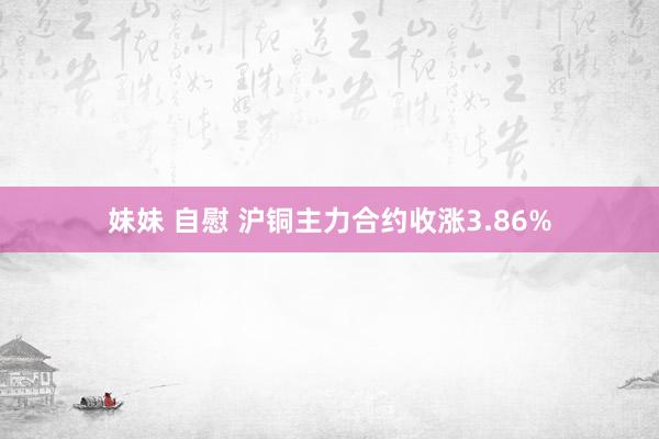 妹妹 自慰 沪铜主力合约收涨3.86%