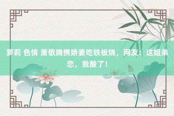 萝莉 色情 萧敬腾携娇妻吃铁板烧，网友：这姐弟恋，我酸了！