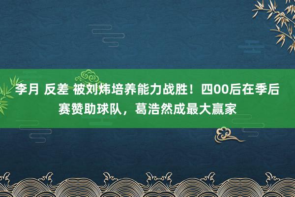 李月 反差 被刘炜培养能力战胜！四00后在季后赛赞助球队，葛浩然成最大赢家