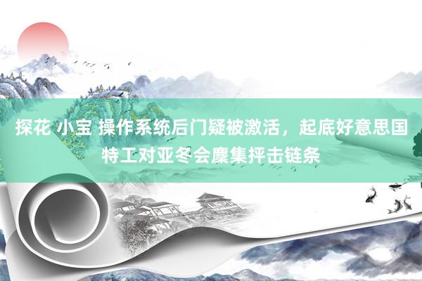 探花 小宝 操作系统后门疑被激活，起底好意思国特工对亚冬会麇集抨击链条