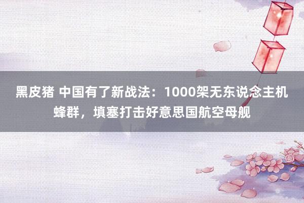 黑皮猪 中国有了新战法：1000架无东说念主机蜂群，填塞打击好意思国航空母舰