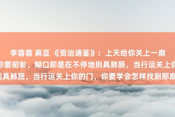 李蓉蓉 麻豆 《资治通鉴》：上天给你关上一扇门，会给你开一扇窗，你要昭彰，糊口即是在不停地别具肺肠，当行运关上你的门，你要学会怎样找到那扇窗？