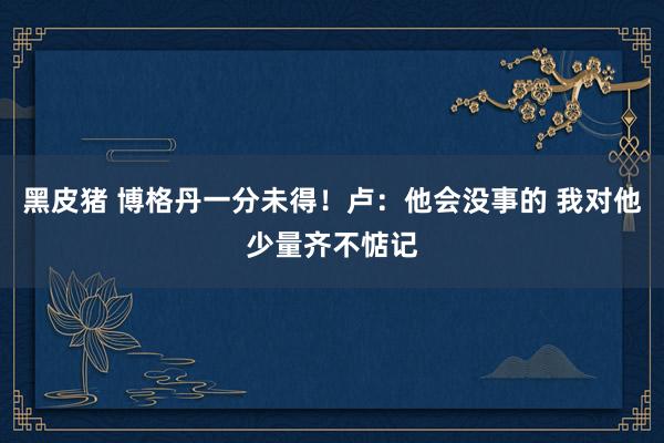黑皮猪 博格丹一分未得！卢：他会没事的 我对他少量齐不惦记