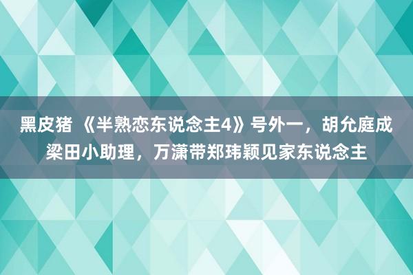 黑皮猪 《半熟恋东说念主4》号外一，胡允庭成梁田小助理，万潇带郑玮颖见家东说念主