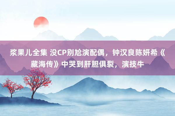 浆果儿全集 没CP别尬演配偶，钟汉良陈妍希《藏海传》中哭到肝胆俱裂，演技牛