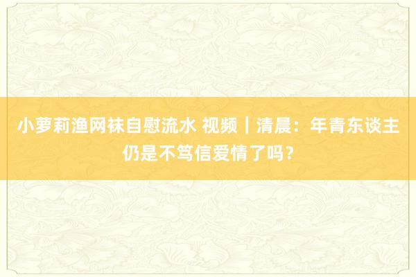 小萝莉渔网袜自慰流水 视频｜清晨：年青东谈主仍是不笃信爱情了吗？