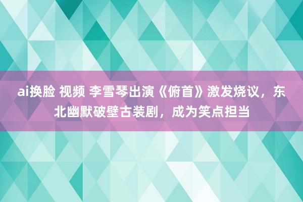 ai换脸 视频 李雪琴出演《俯首》激发烧议，东北幽默破壁古装剧，成为笑点担当